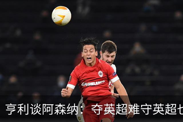 亨利谈阿森纳：夺英超难守英超也难；闯入欧冠决赛已经值得肯定